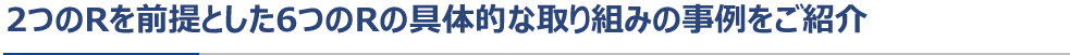 2つのRを前提とした6つのRの具体的な取り組みの事例をご紹介